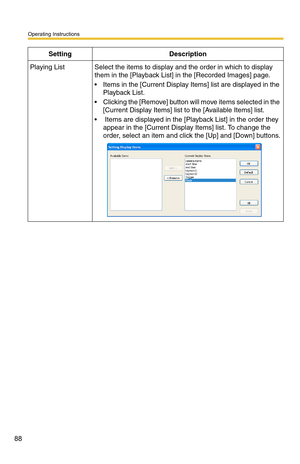 Page 102
Operating Instructions
88
Playing ListSelect the items to display and the order in which to display 
them in the [Playback List] in the [Recorded Images] page.
 Items in the [Current Display Items] list are displayed in the 
Playback List.
  Clicking the [Remove] button will move items selected in the  [Current Display Items] list to the [Available Items] list.
  Items are displayed in the [Playback List] in the order they appear in the [Current Display Items] list. To change the 
order, select an...