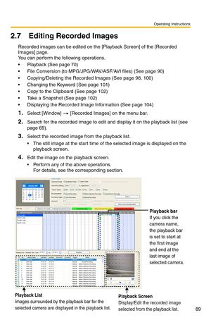 Page 103
Operating Instructions
89
2.7 Editing Recorded Images
Recorded images can be edited on the [Playback Screen] of the [Recorded 
Images] page. 
 
You can perform the following operations.
 Playback (See page 70)
 File Conversion (to MPG/JP G/WAV/ASF/AVI files) (See page 90)
 Copying/Deleting the Recorded Images (See page 98, 100)
 Changing the Keyword (See page 101)
 Copy to the Clipboard (See page 102)
 Take a Snapshot (See page 102)
 Displaying the Recorded Image Information (See page 104)...