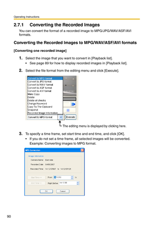 Page 104
Operating Instructions
90
2.7.1 Converting the Recorded Images
You can convert the format of a re corded image to MPG/JPG/WAV/ASF/AVI 
for mats.
Converting the Recorded Images to MPG/WAV/ASF/AVI formats
[Converting one recorded image]
1.Select the image that you want to convert in [Playback list].
 See page 89 for how to display recorded images in [Playback list].
2.Select the file format from the editing menu and click [Execute].
The editing menu is displayed by clicking here.
3.To specify a time...