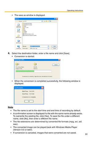 Page 105
Operating Instructions
91
 The save as window is displayed.
4.Select the destination folder, enter a file name and click [Save].
 Conversion is started.
 When the conversion is completed successfully, the following window is 
displayed.
Note
 The file name is set to the start time and end time of recording by default. 
 A confirmation screen is displayed if a  file with the same name already exists. 
To overwrite the existing file, click [Yes ]. To save the file under a different 
name, click [No],...