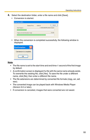 Page 107
Operating Instructions
93
4.Select the destination folder, enter a file name and click [Save].
 Conversion is started.
 When the conversion is completed successfully, the following window is 
displayed.
Note
 The file name is set to the start time and end time+1 second of the first image 
by default.
 A confirmation screen is displayed if a  file with the same name already exists. 
To overwrite the existing file, click [Yes ]. To save the file under a different 
name, click [No], then enter a...