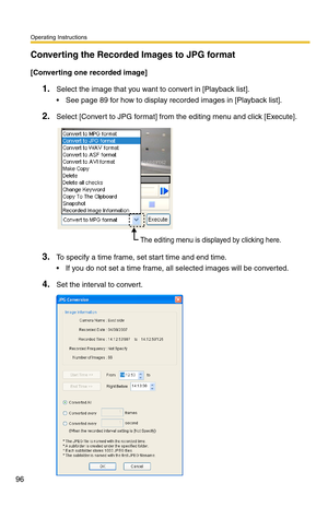 Page 110
Operating Instructions
96
Converting the Recorded Images to JPG format
[Converting one recorded image]
1.Select the image that you want to convert in [Playback list].
 See page 89 for how to display recorded images in [Playback list].
2.Select [Convert to JPG format] from the editing menu and click [Execute].
The editing menu is displayed by clicking here.
3.To specify a time frame, set start time and end time. 
 If you do not set a time frame, all selected images will be converted.
4.Set the interval...