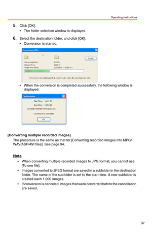 Page 111
Operating Instructions
97
5.Click [OK].
 The folder selection window is displayed.
6.Select the destination folder, and click [OK].
 Conversion is started.
 When the conversion is completed successfully, the following window is displayed.
[Converting multiple recorded images]
The procedure is the same as that for [Converting recorded images into MPG/
WAV/ASF/AVI files]. See page 
94.
Note
 When converting multiple recorded images to JPG format, you cannot use 
[To one file].
 Images converted to...