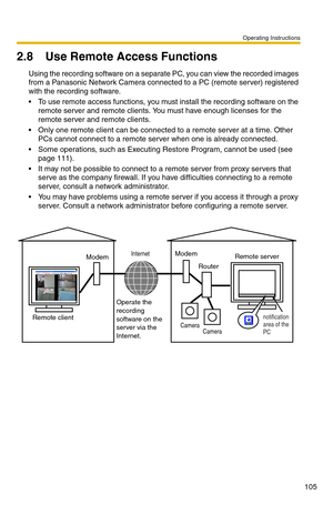 Page 119Operating Instructions
105
2.8 Use Remote Access Functions
Using the recording software on a separate PC, you can view the recorded images 
from a Panasonic Network Camera connected to a PC (remote server) registered 
with the recording software.
• To use remote access functions, you must install the recording software on the remote server and remote clients. You must have enough licenses for the 
remote server and remote clients.
 Only one remote client can be connected to a remote server at a time....