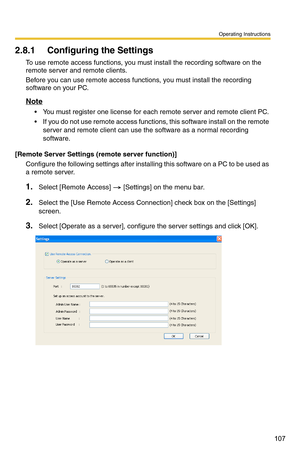 Page 121
Operating Instructions
107
2.8.1 Configuring the Settings
To use remote access functions, you must install the recording software on the 
remote server and remote clients.
Before you can use remote access functions, you must install the recording 
software on your PC.
Note
 You must register one license for each remote server and remote client PC.
 If you do not use remote access functions, this software install on the remote server and remote client can use the software as a normal recording...