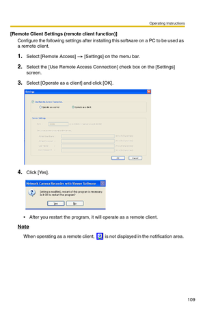 Page 123Operating Instructions
109
[Remote Client Settings (remote client function)]
Configure the following settings after installing this software on a PC to be used as 
a remote client.
1.Select [Remote Access]   [Settings] on the menu bar.
2.Select the [Use Remote  Access Connection] check box on the [Settings] 
screen.
3.Select [Operate as a client] and click [OK].
4.Click [Yes].
 After you restart the program, it will operate as a remote client.
Note
When operating as a remote client,   is  not displayed...