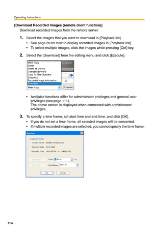 Page 128
Operating Instructions
11 4
[Download Recorded Images (remote client function)]
Download recorded images from the remote server.
1.Select the images that you want to download in [Playback list].
 See page 89 for how to display recorded images in [Playback list].
 To select multiple images, click the images while pressing [Ctrl] key.
2.Select the [Download] from the editing menu and click [Execute].
 Available functions differ for administrator privileges and general user 
privileges (see page 111)....