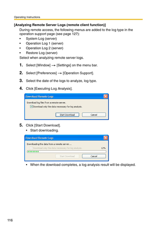 Page 130
Operating Instructions
11 6
[Analyzing Remote Server Logs (remote client function)]
During remote access, the following menus are added to the log type in the 
operation support page (see 
page 127):
 System Log (server)
 Operation Log 1 (server)
 Operation Log 2 (server)
 Restore Log (server)
Select when analyzing remote server logs.
1.Select [Window]  [Settings] on the menu bar.
2.Select [Preferences]  [Operation Support].
3.Select the date of the logs to analyze, log type.
4.Click [Executing Log...