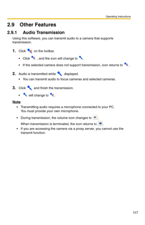 Page 131
Operating Instructions
11 7
2.9 Other Features
2.9.1 Audio Transmission
Using this software, you can transmit audio to a camera that supports 
transmission.
1.Click  on the toolbar.
Click  , and the icon will change to .
 If the selected camera does not support transmission, icon returns to .
2.Audio is transmitted while  displayed.
 You can transmit audio to focus cameras and selected cameras.
3.Click  and finish the transmission. 
 will change to .
Note
 Transmitting audio requires a microphone...