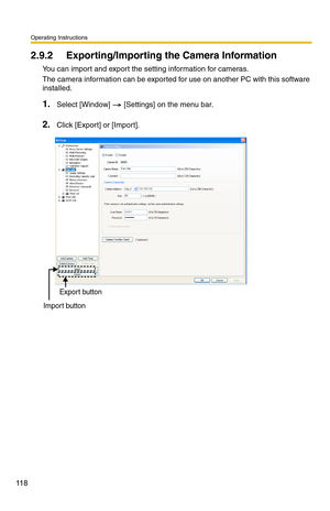 Page 132
Operating Instructions
11 8
2.9.2 Exporting/Importing the Camera Information
You can import and export the setting information for cameras.
The camera information can be exported for use on another PC with this software 
installed.
1.Select [Window]  [Settings] on the menu bar.
2.Click [Export] or [Import].
Export button
Import button 