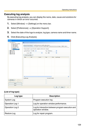 Page 143
Operating Instructions
129
Executing log analysis
By executing log analysis, you can display the name, date, cause and solutions for 
cameras in which an error occurred.
1.Select [Window]  [Settings] on the menu bar.
2.Select [Preferences]  [Operation Support].
3.Select the date of the logs to analyze, log type, camera name and timer name.
4.Click [Executing Log Analysis].
[List of log type]
Log typeDescription
System LogProgram execution log
Operation Log 1Log for operation window performance....