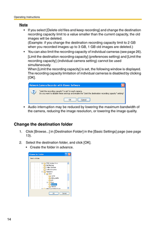 Page 28
Operating Instructions
14
Note
 If you select [Delete old files and keep recording] and change the destination recording capacity limit to a value smaller than the current capacity, the old 
images will be deleted.
(Example: if you change the destinatio n recording capacity limit to 2 GB 
when you recorded images up to 3 GB, 1 GB old images are deleted.)
 You can also limit the recording capacity of individual cameras (see page 26).
[Limit the destination reco rding capacity] (preferences  setting)...