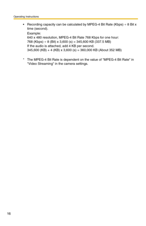 Page 30
Operating Instructions
16
 Recording capacity can be calculated by MPEG-4 Bit Rate (Kbps) ÷ 8 Bit x 
time (second).
Example: 
640 x 480 resolution, MPEG-4 Bit Rate 768 Kbps for one hour: 
768 (Kbps) ÷ 8 (Bit) x 3,600 (s) = 345,600 KB (337.5 MB) 
If the audio is attached, add 4 KB per second. 
345,600 (KB) + 4 (KB) x 3,60 0 (s) = 360,000 KB (About 352 MB)
* The MPEG-4 Bit Rate is dependent on  the value of MPEG-4 Bit Rate in 
Video Streaming in the camera settings. 