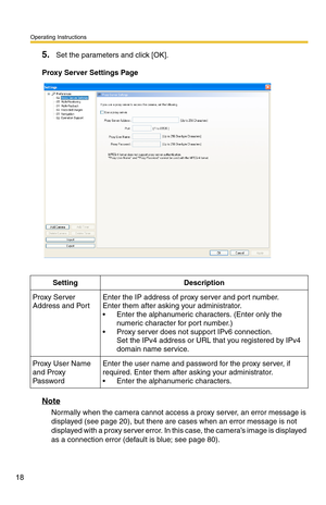 Page 32
Operating Instructions
18
5.Set the parameters and click [OK]. 
Proxy Server Settings Page
SettingDescription
Proxy Server 
Address and PortEnter the IP address of proxy server and port number.  
Enter them after asking your administrator.
 Enter the alphanumeric characters. (Enter only the numeric character for port number.)
 Proxy server does not support IPv6 connection.
Set the IPv4 address or URL th at you registered by IPv4 
domain name service.
Proxy User Name 
and Proxy 
PasswordEnter the user...