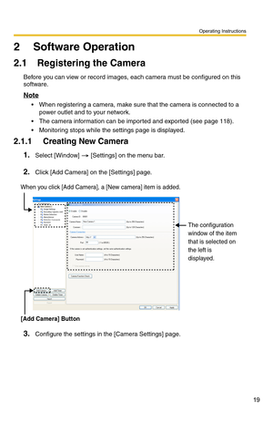 Page 33
Operating Instructions
19
2 Software Operation
2.1 Registering the Camera
Before you can view or record images, each camera must be configured on this 
software.
Note
 When registering a camera, make sure that the camera is connected to a 
power outlet and to your network.
 The camera information can be imported and exported (see page 118).
 Monitoring stops while the settings page is displayed.
2.1.1 Creating New Camera
1.Select [Window]  [Settings] on the menu bar.
2.Click [Add Camera] on the...