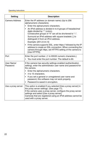 Page 36
Operating Instructions
22
 
Camera AddressEnter the IP address (or domain name) (Up to 256 
alphanumeric characters).
 Enter the alphanumeric characters.
 An IPv6 address is divided in to 8 groups of hexadecimal digits divided by “:” (colon).
 
Consecutive groups of “0” can all be shortened to “::”.
Surround an IPv6 address with square brackets [ ] to 
distinguish it from an IPv4 address.
Example: [201:2:3:4::5]
 If the camera supports SSL, enter  https:// followed by the IP 
address to create an SSL...