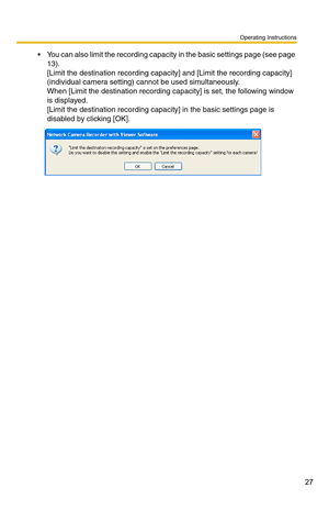 Page 41
Operating Instructions
27
 You can also limit the recording capacity in the basic settings page (see page 
13). 
[Limit the destination recording capacity] and [Limit the recording capacity] 
(individual camera setting) cannot be used simultaneously.
 
When [Limit the destination recording  capacity] is set, the following window 
is displayed.
 
[Limit the destination recording capa city] in the basic settings page is 
disabled by clicking [OK]. 