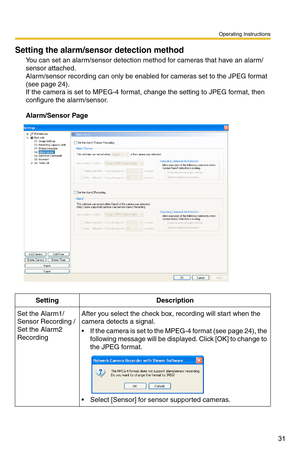 Page 45
Operating Instructions
31
Setting the alarm/sensor detection method
You can set an alarm/sensor detection method for cameras that have an alarm/
sensor attached. 
 
Alarm/sensor recording can only be enabled for cameras set to the JPEG format 
(see page 24). 
If the camera is set to MPEG-4 format,  change the setting to JPEG format, then 
configure the alarm/sensor.
Alarm/Sensor Page
SettingDescription
Set the Alarm1/
Sensor Recording / 
Set the Alarm2 
RecordingAfter you select the check box,...