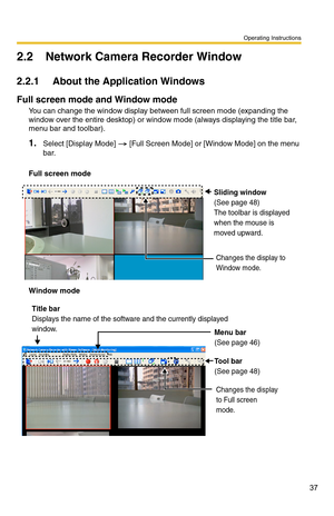 Page 51
Operating Instructions
37
2.2 Network Camera Recorder Window
2.2.1 About the Application Windows
Full screen mode and Window mode
You can change the window display between full screen mode (expanding the 
window over the entire desktop) or window mode (always displaying the title bar, 
menu bar and toolbar).
1.Select [Display Mode]  [Full Screen Mode] or [Window Mode] on the menu 
bar.
Full screen mode
Sliding window
(See page 48)
The toolbar is displayed 
when the mouse is 
moved upward.
Changes the...