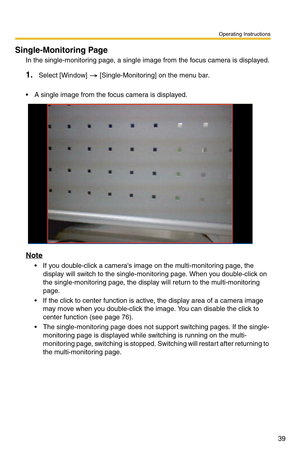 Page 53
Operating Instructions
39
Single-Monitoring Page
In the single-monitoring page, a single image from the focus camera is displayed.
1.Select [Window]  [Single-Monitoring] on the menu bar.
 A single image from the focus camera is displayed.
Note
 If you double-click a cameras image on the multi-monitoring page, the display will switch to the single-monitoring page. When you double-click on 
the single-monitoring page, the display will return to the multi-monitoring 
page.
 If the click to center...