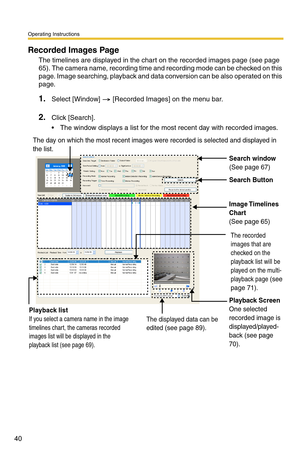 Page 54
Operating Instructions
40
Recorded Images Page
The timelines are displayed in the chart on the recorded images page (see page 
65). The camera name, recording time and recording mode can be checked on this 
page. Image searching, playback and data conversion can be also operated on this 
page.
1.Select [Window]  [Recorded Images] on the menu bar.
2.Click [Search].
 The window displays a list for the most recent day with recorded images.
Search window(See page 67)
Search Button
Image Timelines 
Chart...