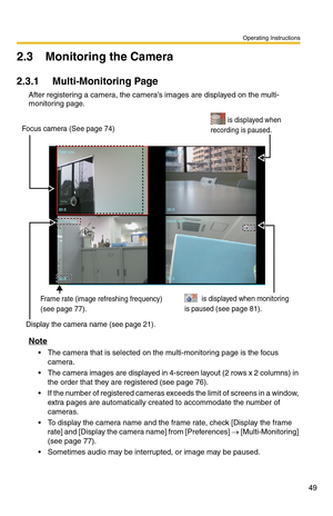 Page 63
Operating Instructions
49
2.3 Monitoring the Camera
2.3.1 Multi-Monitoring Page
After registering a camera, the camera’s images are displayed on the multi-
monitoring page.
Display the camera name (see page 21). 
Frame rate (image refreshing frequency)
(see page 77). 
         is displayed when monitoring 
is paused 
(see page 81).   
         is displayed when 
recording is paused.
   Focus camera (See page 74)  
Note
 The camera that is selected on the multi-monitoring page is the focus 
camera.
...