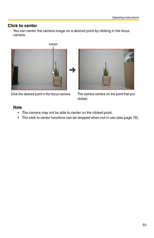 Page 65
Operating Instructions
51
Click to center
You can center the camera image on a desired point by clicking in the focus 
camera.
cursor
Click the desired point in the focus camera. The camera centers on the point that you 
clicked.
Note
 The camera may not be able to center on the clicked point.
 The click to center functions ca
n be stopped when not in use (see page 76). 