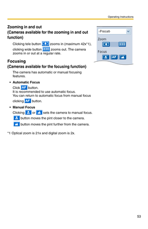 Page 67
Zooming in and out  
(Cameras available for the zooming in and out 
function)
Clicking tele button  zooms in (maximum 42x*1), 
clicking wide button  zooms out. The camera 
zooms in or out at a regular rate.
Focusing
(Cameras available for the focusing function)
The camera has automatic or manual focusing 
features.
• Automatic Focus 
Click  button. 
It is recommended to use automatic focus. 
You can return to automatic focus from manual focus 
clicking 
 button.
 Manual Focus 
Clicking  or  sets the...