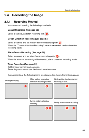 Page 69
Operating Instructions
55
2.4 Recording the Image
2.4.1 Recording Method
You can record by using the following 4 methods.
Manual Recording (See page 56)
Select a camera, and start recording with .
Motion Detection Recording (See page 57)
Select a camera and set motion detection recording with . 
When the “Threshold to Start Recordi ng” value is exceeded, motion detection 
recording starts.
Alarm/Sensor Recording (See page 58)
Select a camera and set alarm/sensor recording with .
When the alarm or sensor...