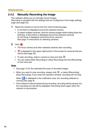 Page 70
Operating Instructions
56
2.4.2 Manually Recording the Image
This software allows you to manually record images. 
Recording is operated with the settings that are configured on the image settings 
page (see 
page 23).
1.Select the camera to record from the multi-monitoring page.
 A red frame is displayed around the selected camera.
 To select multiple cameras, click the camera images while holding down the  [Ctrl] key. A blue frame is displayed around the selected cameras.
 
(A red frame is displayed...