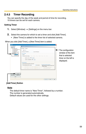 Page 73
Operating Instructions
59
2.4.5 Timer Recording
You can specify the day of the week and period of time for recording. 
10 timers can be set for each camera.
Setting Timer
1.Select [Window]  [Settings] on the menu bar.
2.Select the camera for which to set a timer and click [Add Timer].
 [New Timer] is added to the timer list of selected camera.
When you click [Add Timer], a [New Timer] item is added.
[Add Timer]  Button The configuration 
window of the item 
that is selected 
timer on the left is...