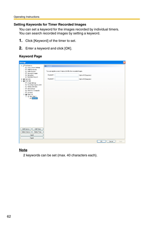 Page 76
Operating Instructions
62
Setting Keywords for Timer Recorded Images
You can set a keyword for the images recorded by individual timers. 
You can search recorded images by setting a keyword.
1.Click [Keyword] of the timer to set.
2.Enter a keyword and click [OK].
Keyword Page
Note
2 keywords can be set (max. 40 characters each). 