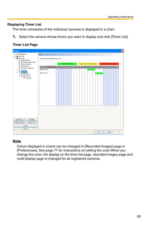 Page 77
Operating Instructions
63
Displaying Timer List
The timer schedules of the individual cameras is displayed in a chart.
1.Select the camera whose timers you want to display and click [Timer List].
Timer List Page
Note
Colors displayed in charts can be changed in [Recorded Images] page in 
[Preferences]. See 
page 77 for instructions on setting the color.When you 
change the color, the display on the timer list page, recorded images page and 
multi-display page is changed for all registered cameras.
  