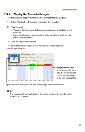 Page 79
Operating Instructions
65
2.5.1 Display the Recorded Images 
The timelines are displayed in the chart on the recorded images page. 
1.Select [Window]  [Recorded Images] on the menu bar.
2.Click [Search].
 The days that have recorded images are displayed in boldface on the calendar.
 If you want to specify search criteria, enter the criteria and then click [Search] (see 
page 67).
3.Click the day on the calendar.
Displays the month that contains the most recent images that match the criteria.
Image...