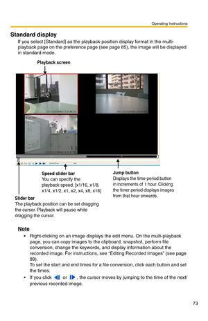 Page 87
Operating Instructions
73
Standard display
If you select [Standard] as the playback-position display format in the multi-
playback page on the preference page (see 
page 85), the image will be displayed 
in standard mode.
Playback screen
Jump button
Displays the time-period button 
in increments of 1 hour. Clicking 
the timer period displays images 
from that hour onwards.
Slider bar
The playback position can be set dragging 
the cursor. Playback will pause while 
dragging the cursor.
Speed slider bar...