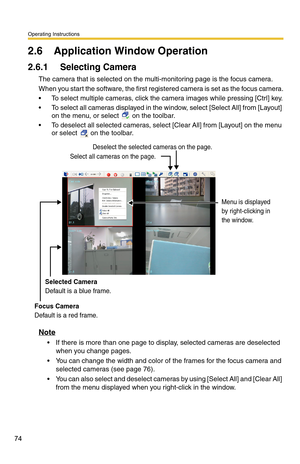 Page 88
Operating Instructions
74
2.6 Application Window Operation
2.6.1 Selecting Camera
The camera that is selected on the multi-monitoring page is the focus camera.
When you start the software, the first registered camera is set as the focus camera.
 To select multiple cameras, click the ca mera images while pressing [Ctrl] key.
 To select all cameras displayed in the window, select [Select All] from [Layout] 
on the menu, or select 
 on the toolbar.
 To deselect all selected cameras, select [Clear All]...