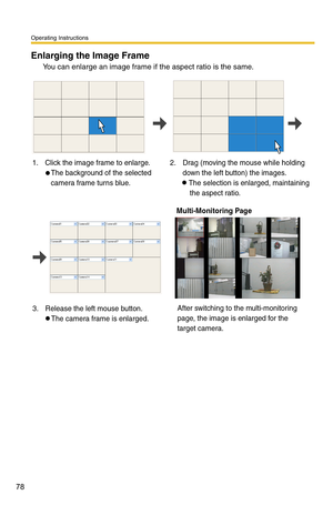 Page 92
Operating Instructions
78
Enlarging the Image Frame 
You can enlarge an image frame if the aspect ratio is the same.
1. Click the image frame to enlarge.The background of the selected 
camera frame turns blue. 2. Drag (moving the mouse while holding 
down the left button) the images.The selection is enlarged, maintaining 
    the aspect ratio.
3. Release the left mouse button. The camera frame is enlarged.
 Multi-Monitoring Page
After switching to the multi-monitoring 
page, the image is enlarged for...