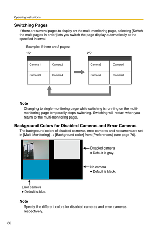 Page 94
Operating Instructions
80
Switching Pages
If there are several pages to display on the multi-monitoring page, selecting [Switch 
the multi pages in order] lets you switch the page display automatically at the 
specified interval.
Camera1 Camera2
Camera3 Camera4Camera5 Camera6
Camera7 Camera8
1/2  Example: If there are 2 pages:2/2
Note
Changing to single-monitoring page while switching is running on the multi-
monitoring page temporarily stops switching. Switching will restart when you 
return to the...