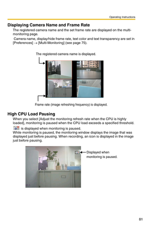 Page 95
Operating Instructions
81
Displaying Camera Name and Frame Rate
The registered camera name and the set frame rate are displayed on the multi-
monitoring page.
 Camera name, display/hide frame rate, text color and text transparency are set in 
[Preferences] 
→ [Multi-Monitoring] (see page 75). 
Frame rate (image refreshing frequency) is displayed.
The registered camera name is displayed.
High CPU Load Pausing
When you select [Adjust the monitoring refresh rate when the CPU is highly 
loaded], monitoring...