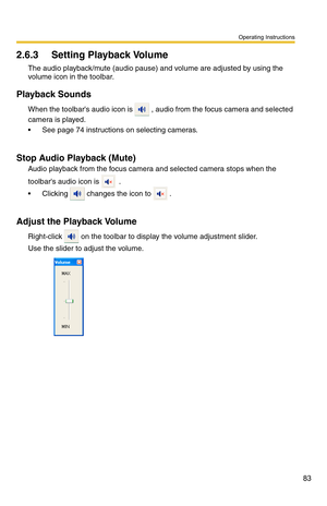 Page 97
Operating Instructions
83
2.6.3 Setting Playback Volume
The audio playback/mute (audio pause) and volume are adjusted by using the 
volume icon in the toolbar.
Playback Sounds
When the toolbars audio icon is  , audio from the focus camera and selected 
camera is played.
See page 74 instructions on selecting cameras.
Stop Audio Playback (Mute)
Audio playback from the focus camera and selected camera stops when the 
toolbars audio icon is 
 .
 Clicking  changes the icon to  .
Adjust the Playback Volume...