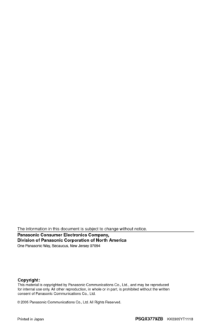 Page 116
Panasonic Consumer Electronics Company, 
Division of Panasonic Corporation of North America
Printed in JapanPSQX3779ZB    KK0305YT1118
2005 Panasonic Communications Co., Ltd. All Rights Reserved.
The information in this document is subject to change without notice.
Copyright:This material is copyrighted by Panasonic Communications Co., Ltd., and may be reproduced 
for internal use only. All other reproduction, in whole or in part, is prohibited without the written 
consent of Panasonic Communications...