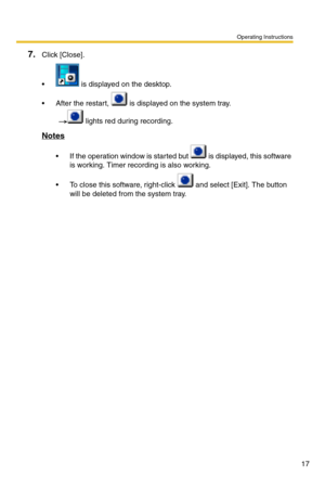 Page 17Operating Instructions
17
7.Click [Close].
  is displayed on the desktop.
 After the restart,   is displayed on the system tray. 
   lights red during recording.
Notes
 If the operation window is started but   is displayed, this software 
is working. Timer recording is also working.
 To close this software, right-click   and select [Exit]. The button 
will be deleted from the system tray. 