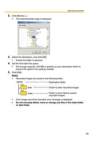 Page 25Operating Instructions
25
2.Click [Browse...].
 The selecting folder page is displayed.
3.Select the destination, and click [OK] .
 Create the folder in advance.
4.Set the hard disk free space.
 Set enough capacity (100 MB or greater) as your destination folder to 
prevent the system from getting unstable.
5.Click [OK].
Notes
 Recorded images are saved in the following folder.
 If the image cannot be recorded, error message is displayed.
Do not manually delete, move or change any files in the index...