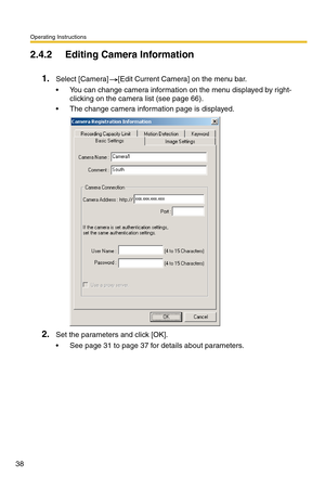 Page 38Operating Instructions
38
2.4.2 Editing Camera Information
1.Select [Camera] [Edit Current Camera] on the menu bar.
 You can change camera information on the menu displayed by right-
clicking on the camera list (see page 66).
 The change camera information page is displayed.
2.Set the parameters and click [OK].
 See page 31 to page 37 for details about parameters. 