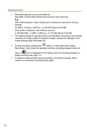 Page 54Operating Instructions
54
 Recorded capacity can be calculated by 
Size (KB) x Frame Rate (frames per second) x time (second).
E.g.
640 x 480 resolution, Favor Clarity and 12 frames per second for an hour 
settings
50 (KB) x 12 (fps) x 3,600 (s) = 2,160,000 (About 2.06 GB)
If the audio is attached, add 4 KB per second.
2,160,000 (KB) + 4 (KB) x 3,600 (s) = 2,174,400 (About 2.08 GB)
 The setting change on operation bar is not reflected to recording. If you change 
resolution or image quality of recorded...