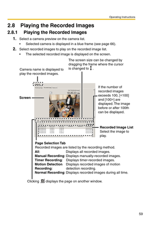 Page 59Operating Instructions
59
2.8 Playing the Recorded Images
2.8.1 Playing the Recorded Images
1.Select a camera preview on the camera list.
 Selected camera is displayed in a blue frame (see page 66).
2.Select recorded images to play on the recorded image list.
 The selected recorded image is displayed on the screen.
The screen size can be changed by 
dragging the frame where the cursor 
is changed to    .
Camera name is displayed to 
play the recorded images.
If the number of 
recorded images 
exceeds...