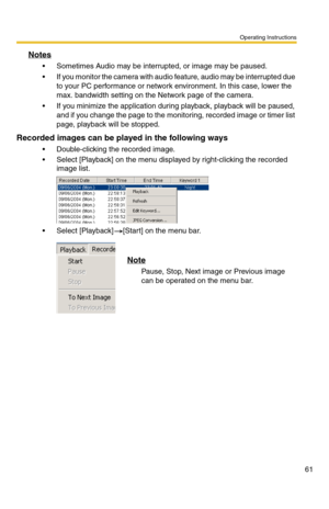 Page 61Operating Instructions
61
Notes
 Sometimes Audio may be interrupted, or image may be paused.
 If you monitor the camera with audio feature, audio may be interrupted due 
to your PC performance or network environment. In this case, lower the 
max. bandwidth setting on the Network page of the camera.
 If you minimize the application during playback, playback will be paused, 
and if you change the page to the monitoring, recorded image or timer list 
page, playback will be stopped.
Recorded images can be...