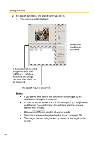 Page 64Operating Instructions
64
3.Set search conditions, and click [Search Operation].
 The search result is displayed.
Notes
 If you set the time period, this software search images by the 
condition including the time period.
 Conditions are added like A and B. For example, if you set [Tuesday] 
and [Current Recorded Image], this software searches images 
recorded on Tuesday.
 Clicking   deletes all search results.
 Searched images can be played on the screen (see page 59).
 The images that are being...