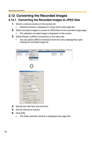 Page 70Operating Instructions
70
2.12 Converting the Recorded Images
2.12.1 Converting the Recorded Images to JPEG files
1.Select a camera preview on the camera list.
 Selected camera is displayed in a blue frame (see page 66).
2.Select recorded images to convert to JPEG files on the recorded image page.
 The selected recorded image is displayed on the screen.
3.Select [Tools] [JPEG Conversion] on the menu bar.
 You can select [JPEG Conversion] from the menu displayed by right-
clicking the recorded image...