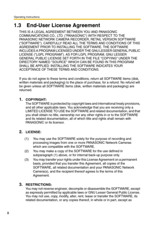 Page 8Operating Instructions
8
1.3 End-User License Agreement
THIS IS A LEGAL AGREEMENT BETWEEN YOU AND PANASONIC 
COMMUNICATIONS CO., LTD. (PANASONIC) WITH RESPECT TO THE 
PANASONIC NETWORK CAMERA RECORDER, RETAIL VERSION SOFTWARE 
(SOFTWARE). CAREFULLY READ ALL THE TERMS AND CONDITIONS OF THIS 
AGREEMENT PRIOR TO INSTALLING THE SOFTWARE. THE SOFTWARE 
INCLUDES A PROGRAM LICENSED UNDER THE GNU LESSER GENERAL PUBLIC 
LICENSE (LGPL PROGRAM). AS FOR LGPL PROGRAM, GNU LESSER 
GENERAL PUBLIC LICENSE SET FORTH IN...